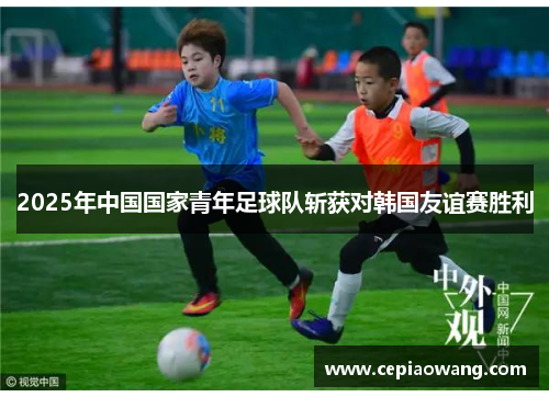 2025年中国国家青年足球队斩获对韩国友谊赛胜利